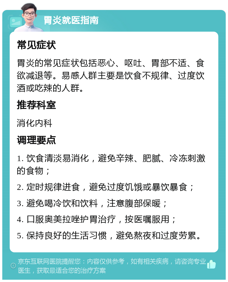 胃炎就医指南 常见症状 胃炎的常见症状包括恶心、呕吐、胃部不适、食欲减退等。易感人群主要是饮食不规律、过度饮酒或吃辣的人群。 推荐科室 消化内科 调理要点 1. 饮食清淡易消化，避免辛辣、肥腻、冷冻刺激的食物； 2. 定时规律进食，避免过度饥饿或暴饮暴食； 3. 避免喝冷饮和饮料，注意腹部保暖； 4. 口服奥美拉唑护胃治疗，按医嘱服用； 5. 保持良好的生活习惯，避免熬夜和过度劳累。