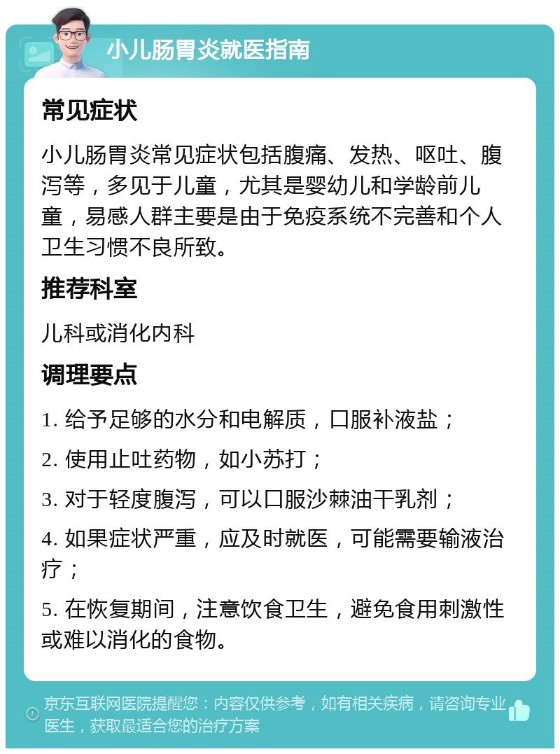 小儿肠胃炎就医指南 常见症状 小儿肠胃炎常见症状包括腹痛、发热、呕吐、腹泻等，多见于儿童，尤其是婴幼儿和学龄前儿童，易感人群主要是由于免疫系统不完善和个人卫生习惯不良所致。 推荐科室 儿科或消化内科 调理要点 1. 给予足够的水分和电解质，口服补液盐； 2. 使用止吐药物，如小苏打； 3. 对于轻度腹泻，可以口服沙棘油干乳剂； 4. 如果症状严重，应及时就医，可能需要输液治疗； 5. 在恢复期间，注意饮食卫生，避免食用刺激性或难以消化的食物。