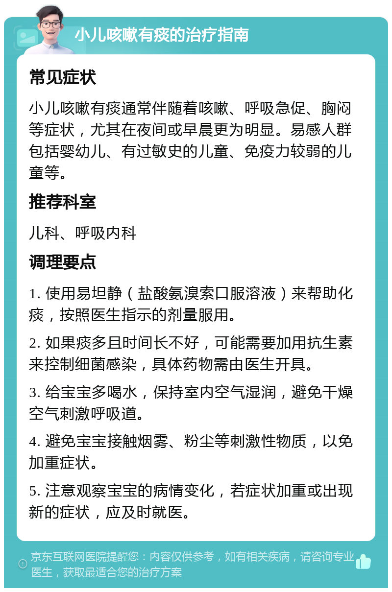 小儿咳嗽有痰的治疗指南 常见症状 小儿咳嗽有痰通常伴随着咳嗽、呼吸急促、胸闷等症状，尤其在夜间或早晨更为明显。易感人群包括婴幼儿、有过敏史的儿童、免疫力较弱的儿童等。 推荐科室 儿科、呼吸内科 调理要点 1. 使用易坦静（盐酸氨溴索口服溶液）来帮助化痰，按照医生指示的剂量服用。 2. 如果痰多且时间长不好，可能需要加用抗生素来控制细菌感染，具体药物需由医生开具。 3. 给宝宝多喝水，保持室内空气湿润，避免干燥空气刺激呼吸道。 4. 避免宝宝接触烟雾、粉尘等刺激性物质，以免加重症状。 5. 注意观察宝宝的病情变化，若症状加重或出现新的症状，应及时就医。