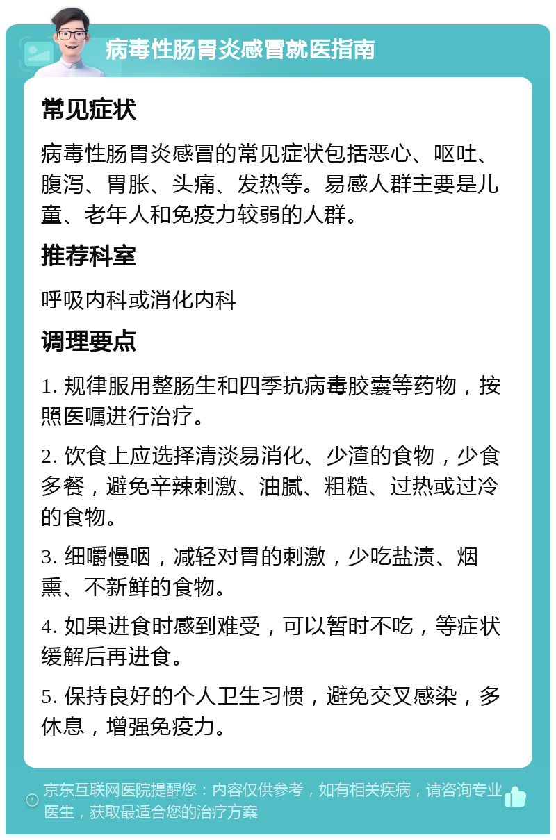 病毒性肠胃炎感冒就医指南 常见症状 病毒性肠胃炎感冒的常见症状包括恶心、呕吐、腹泻、胃胀、头痛、发热等。易感人群主要是儿童、老年人和免疫力较弱的人群。 推荐科室 呼吸内科或消化内科 调理要点 1. 规律服用整肠生和四季抗病毒胶囊等药物，按照医嘱进行治疗。 2. 饮食上应选择清淡易消化、少渣的食物，少食多餐，避免辛辣刺激、油腻、粗糙、过热或过冷的食物。 3. 细嚼慢咽，减轻对胃的刺激，少吃盐渍、烟熏、不新鲜的食物。 4. 如果进食时感到难受，可以暂时不吃，等症状缓解后再进食。 5. 保持良好的个人卫生习惯，避免交叉感染，多休息，增强免疫力。