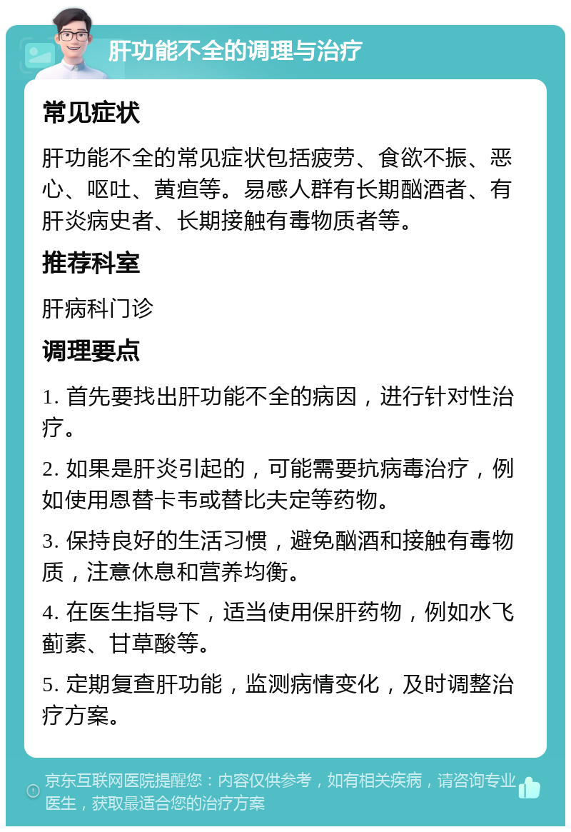 肝功能不全的调理与治疗 常见症状 肝功能不全的常见症状包括疲劳、食欲不振、恶心、呕吐、黄疸等。易感人群有长期酗酒者、有肝炎病史者、长期接触有毒物质者等。 推荐科室 肝病科门诊 调理要点 1. 首先要找出肝功能不全的病因，进行针对性治疗。 2. 如果是肝炎引起的，可能需要抗病毒治疗，例如使用恩替卡韦或替比夫定等药物。 3. 保持良好的生活习惯，避免酗酒和接触有毒物质，注意休息和营养均衡。 4. 在医生指导下，适当使用保肝药物，例如水飞蓟素、甘草酸等。 5. 定期复查肝功能，监测病情变化，及时调整治疗方案。