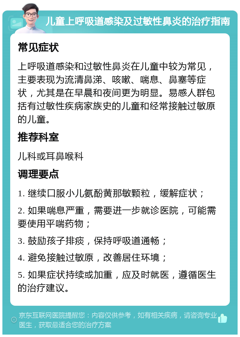 儿童上呼吸道感染及过敏性鼻炎的治疗指南 常见症状 上呼吸道感染和过敏性鼻炎在儿童中较为常见，主要表现为流清鼻涕、咳嗽、喘息、鼻塞等症状，尤其是在早晨和夜间更为明显。易感人群包括有过敏性疾病家族史的儿童和经常接触过敏原的儿童。 推荐科室 儿科或耳鼻喉科 调理要点 1. 继续口服小儿氨酚黄那敏颗粒，缓解症状； 2. 如果喘息严重，需要进一步就诊医院，可能需要使用平喘药物； 3. 鼓励孩子排痰，保持呼吸道通畅； 4. 避免接触过敏原，改善居住环境； 5. 如果症状持续或加重，应及时就医，遵循医生的治疗建议。