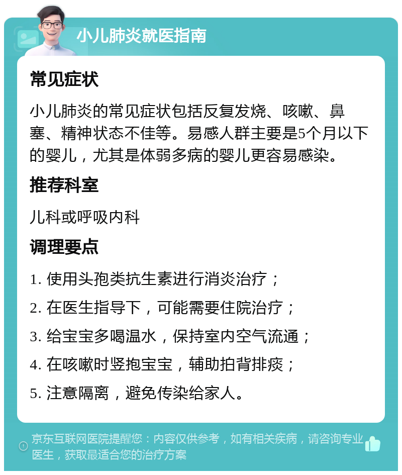 小儿肺炎就医指南 常见症状 小儿肺炎的常见症状包括反复发烧、咳嗽、鼻塞、精神状态不佳等。易感人群主要是5个月以下的婴儿，尤其是体弱多病的婴儿更容易感染。 推荐科室 儿科或呼吸内科 调理要点 1. 使用头孢类抗生素进行消炎治疗； 2. 在医生指导下，可能需要住院治疗； 3. 给宝宝多喝温水，保持室内空气流通； 4. 在咳嗽时竖抱宝宝，辅助拍背排痰； 5. 注意隔离，避免传染给家人。