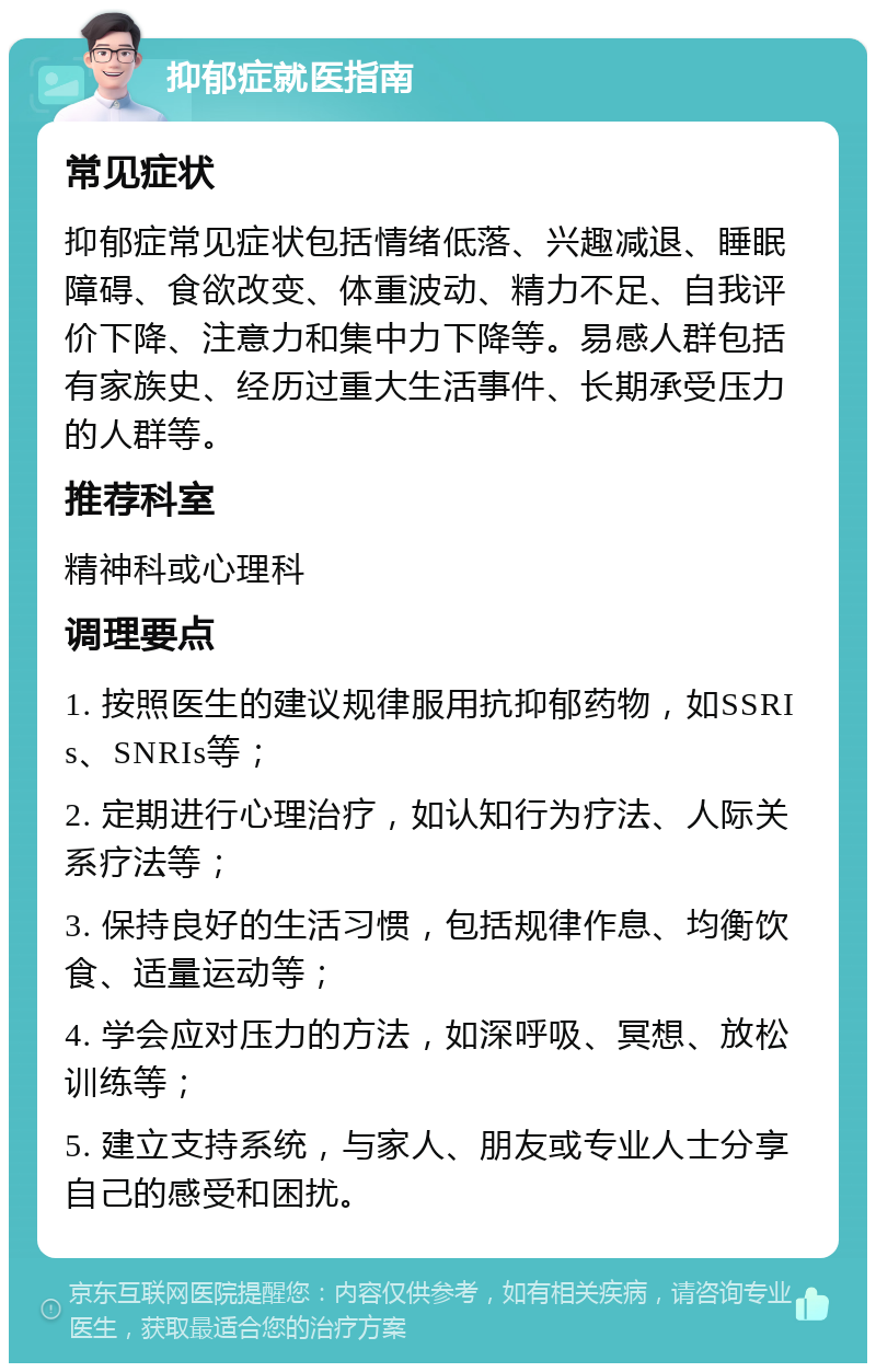 抑郁症就医指南 常见症状 抑郁症常见症状包括情绪低落、兴趣减退、睡眠障碍、食欲改变、体重波动、精力不足、自我评价下降、注意力和集中力下降等。易感人群包括有家族史、经历过重大生活事件、长期承受压力的人群等。 推荐科室 精神科或心理科 调理要点 1. 按照医生的建议规律服用抗抑郁药物，如SSRIs、SNRIs等； 2. 定期进行心理治疗，如认知行为疗法、人际关系疗法等； 3. 保持良好的生活习惯，包括规律作息、均衡饮食、适量运动等； 4. 学会应对压力的方法，如深呼吸、冥想、放松训练等； 5. 建立支持系统，与家人、朋友或专业人士分享自己的感受和困扰。