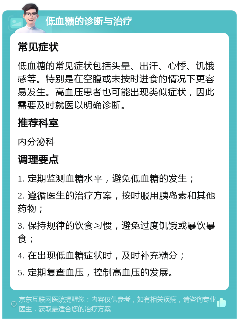 低血糖的诊断与治疗 常见症状 低血糖的常见症状包括头晕、出汗、心悸、饥饿感等。特别是在空腹或未按时进食的情况下更容易发生。高血压患者也可能出现类似症状，因此需要及时就医以明确诊断。 推荐科室 内分泌科 调理要点 1. 定期监测血糖水平，避免低血糖的发生； 2. 遵循医生的治疗方案，按时服用胰岛素和其他药物； 3. 保持规律的饮食习惯，避免过度饥饿或暴饮暴食； 4. 在出现低血糖症状时，及时补充糖分； 5. 定期复查血压，控制高血压的发展。