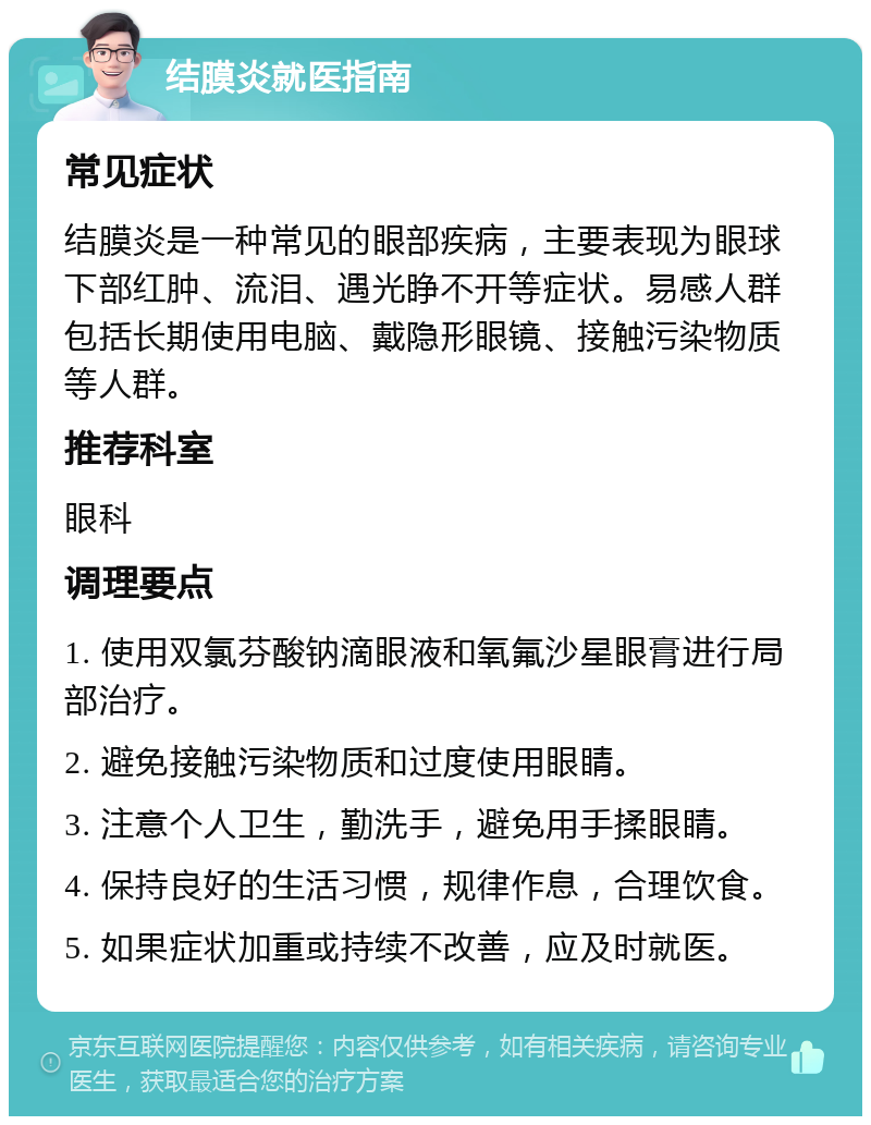 结膜炎就医指南 常见症状 结膜炎是一种常见的眼部疾病，主要表现为眼球下部红肿、流泪、遇光睁不开等症状。易感人群包括长期使用电脑、戴隐形眼镜、接触污染物质等人群。 推荐科室 眼科 调理要点 1. 使用双氯芬酸钠滴眼液和氧氟沙星眼膏进行局部治疗。 2. 避免接触污染物质和过度使用眼睛。 3. 注意个人卫生，勤洗手，避免用手揉眼睛。 4. 保持良好的生活习惯，规律作息，合理饮食。 5. 如果症状加重或持续不改善，应及时就医。