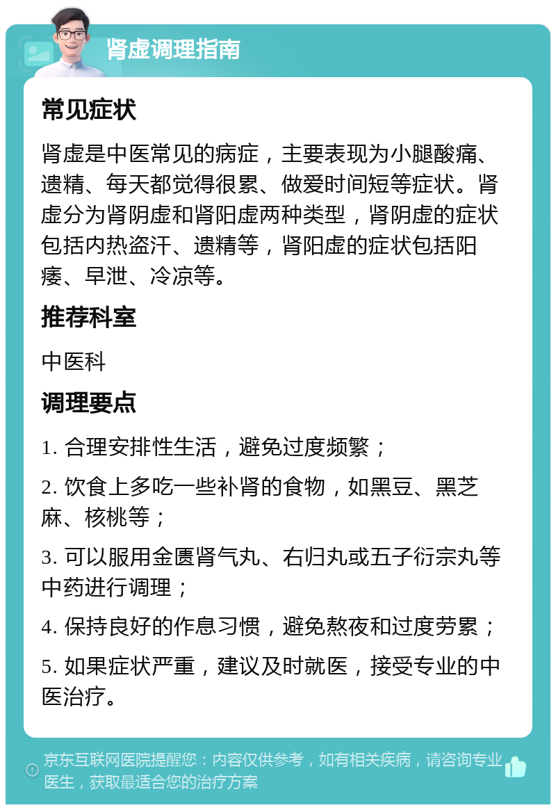 肾虚调理指南 常见症状 肾虚是中医常见的病症，主要表现为小腿酸痛、遗精、每天都觉得很累、做爱时间短等症状。肾虚分为肾阴虚和肾阳虚两种类型，肾阴虚的症状包括内热盗汗、遗精等，肾阳虚的症状包括阳痿、早泄、冷凉等。 推荐科室 中医科 调理要点 1. 合理安排性生活，避免过度频繁； 2. 饮食上多吃一些补肾的食物，如黑豆、黑芝麻、核桃等； 3. 可以服用金匮肾气丸、右归丸或五子衍宗丸等中药进行调理； 4. 保持良好的作息习惯，避免熬夜和过度劳累； 5. 如果症状严重，建议及时就医，接受专业的中医治疗。