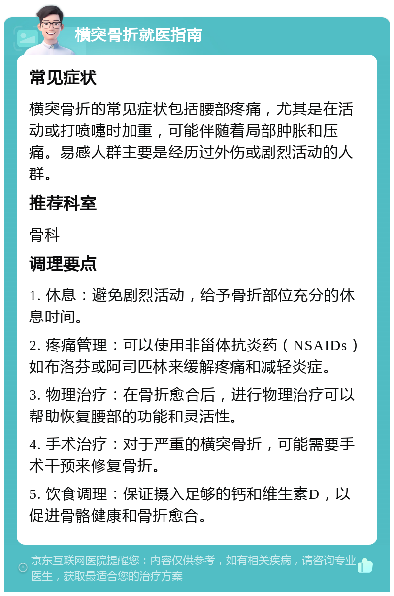 横突骨折就医指南 常见症状 横突骨折的常见症状包括腰部疼痛，尤其是在活动或打喷嚏时加重，可能伴随着局部肿胀和压痛。易感人群主要是经历过外伤或剧烈活动的人群。 推荐科室 骨科 调理要点 1. 休息：避免剧烈活动，给予骨折部位充分的休息时间。 2. 疼痛管理：可以使用非甾体抗炎药（NSAIDs）如布洛芬或阿司匹林来缓解疼痛和减轻炎症。 3. 物理治疗：在骨折愈合后，进行物理治疗可以帮助恢复腰部的功能和灵活性。 4. 手术治疗：对于严重的横突骨折，可能需要手术干预来修复骨折。 5. 饮食调理：保证摄入足够的钙和维生素D，以促进骨骼健康和骨折愈合。