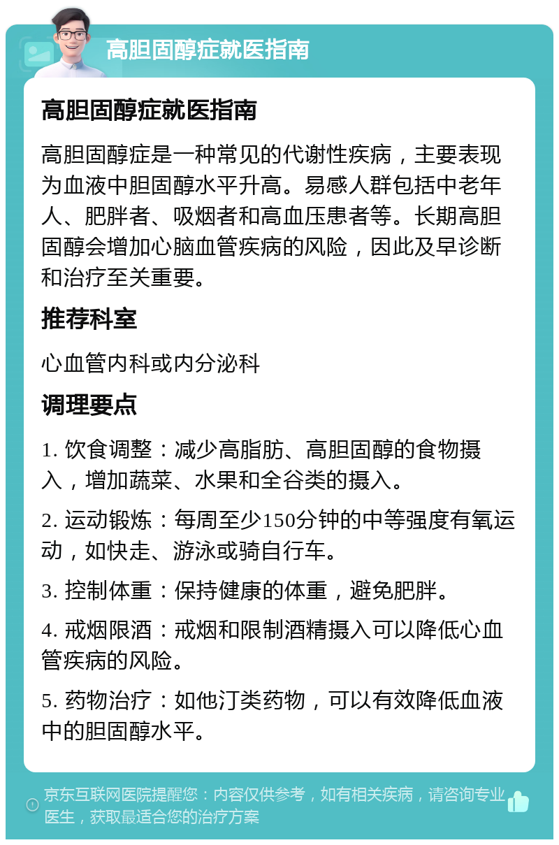 高胆固醇症就医指南 高胆固醇症就医指南 高胆固醇症是一种常见的代谢性疾病，主要表现为血液中胆固醇水平升高。易感人群包括中老年人、肥胖者、吸烟者和高血压患者等。长期高胆固醇会增加心脑血管疾病的风险，因此及早诊断和治疗至关重要。 推荐科室 心血管内科或内分泌科 调理要点 1. 饮食调整：减少高脂肪、高胆固醇的食物摄入，增加蔬菜、水果和全谷类的摄入。 2. 运动锻炼：每周至少150分钟的中等强度有氧运动，如快走、游泳或骑自行车。 3. 控制体重：保持健康的体重，避免肥胖。 4. 戒烟限酒：戒烟和限制酒精摄入可以降低心血管疾病的风险。 5. 药物治疗：如他汀类药物，可以有效降低血液中的胆固醇水平。