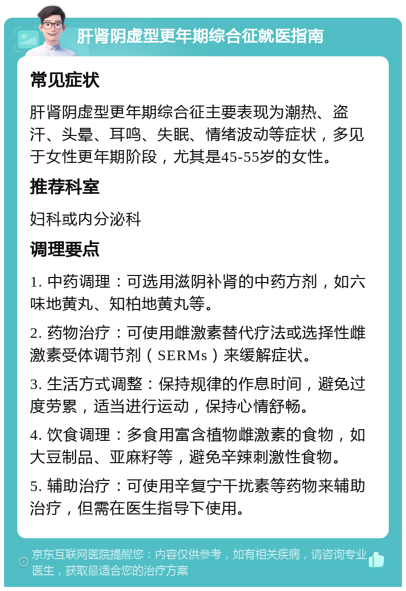 肝肾阴虚型更年期综合征就医指南 常见症状 肝肾阴虚型更年期综合征主要表现为潮热、盗汗、头晕、耳鸣、失眠、情绪波动等症状，多见于女性更年期阶段，尤其是45-55岁的女性。 推荐科室 妇科或内分泌科 调理要点 1. 中药调理：可选用滋阴补肾的中药方剂，如六味地黄丸、知柏地黄丸等。 2. 药物治疗：可使用雌激素替代疗法或选择性雌激素受体调节剂（SERMs）来缓解症状。 3. 生活方式调整：保持规律的作息时间，避免过度劳累，适当进行运动，保持心情舒畅。 4. 饮食调理：多食用富含植物雌激素的食物，如大豆制品、亚麻籽等，避免辛辣刺激性食物。 5. 辅助治疗：可使用辛复宁干扰素等药物来辅助治疗，但需在医生指导下使用。