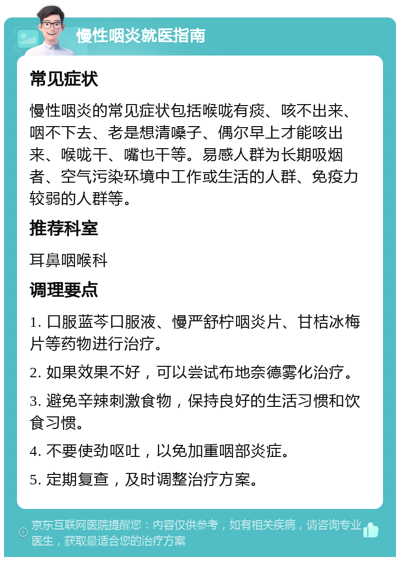 慢性咽炎就医指南 常见症状 慢性咽炎的常见症状包括喉咙有痰、咳不出来、咽不下去、老是想清嗓子、偶尔早上才能咳出来、喉咙干、嘴也干等。易感人群为长期吸烟者、空气污染环境中工作或生活的人群、免疫力较弱的人群等。 推荐科室 耳鼻咽喉科 调理要点 1. 口服蓝芩口服液、慢严舒柠咽炎片、甘桔冰梅片等药物进行治疗。 2. 如果效果不好，可以尝试布地奈德雾化治疗。 3. 避免辛辣刺激食物，保持良好的生活习惯和饮食习惯。 4. 不要使劲呕吐，以免加重咽部炎症。 5. 定期复查，及时调整治疗方案。