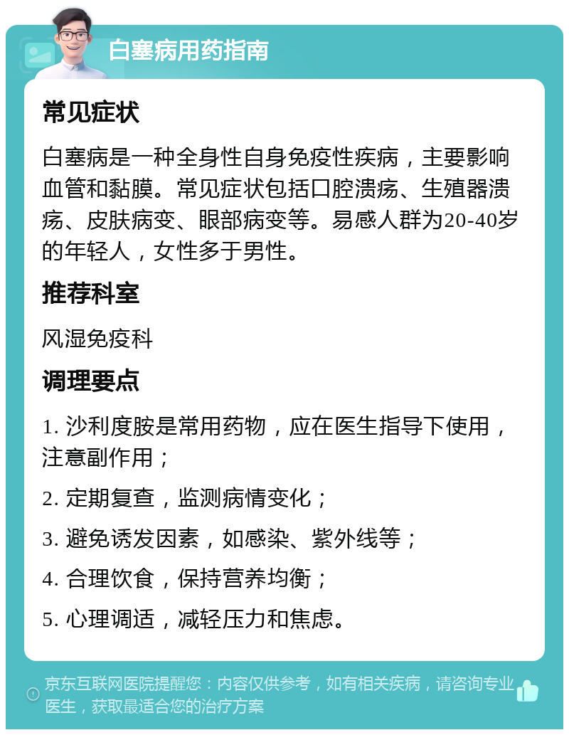 白塞病用药指南 常见症状 白塞病是一种全身性自身免疫性疾病，主要影响血管和黏膜。常见症状包括口腔溃疡、生殖器溃疡、皮肤病变、眼部病变等。易感人群为20-40岁的年轻人，女性多于男性。 推荐科室 风湿免疫科 调理要点 1. 沙利度胺是常用药物，应在医生指导下使用，注意副作用； 2. 定期复查，监测病情变化； 3. 避免诱发因素，如感染、紫外线等； 4. 合理饮食，保持营养均衡； 5. 心理调适，减轻压力和焦虑。