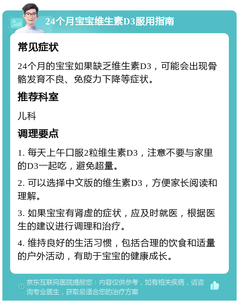 24个月宝宝维生素D3服用指南 常见症状 24个月的宝宝如果缺乏维生素D3，可能会出现骨骼发育不良、免疫力下降等症状。 推荐科室 儿科 调理要点 1. 每天上午口服2粒维生素D3，注意不要与家里的D3一起吃，避免超量。 2. 可以选择中文版的维生素D3，方便家长阅读和理解。 3. 如果宝宝有肾虚的症状，应及时就医，根据医生的建议进行调理和治疗。 4. 维持良好的生活习惯，包括合理的饮食和适量的户外活动，有助于宝宝的健康成长。