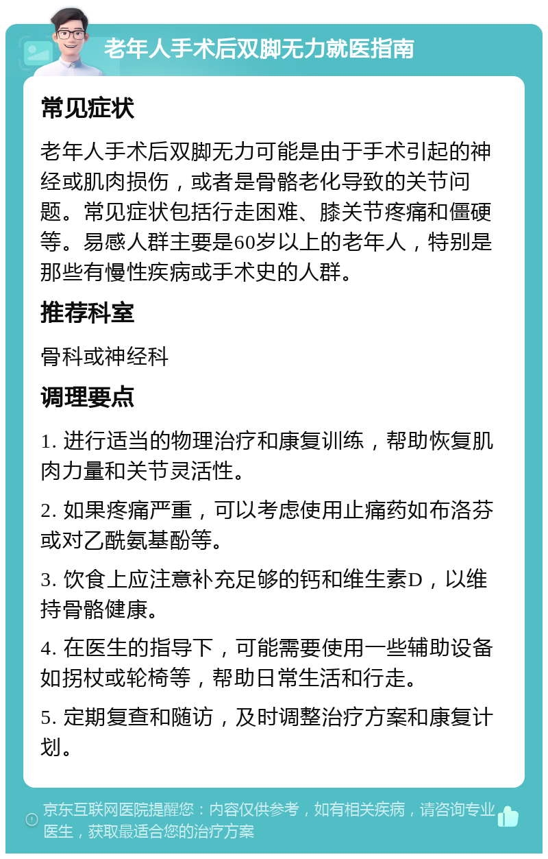 老年人手术后双脚无力就医指南 常见症状 老年人手术后双脚无力可能是由于手术引起的神经或肌肉损伤，或者是骨骼老化导致的关节问题。常见症状包括行走困难、膝关节疼痛和僵硬等。易感人群主要是60岁以上的老年人，特别是那些有慢性疾病或手术史的人群。 推荐科室 骨科或神经科 调理要点 1. 进行适当的物理治疗和康复训练，帮助恢复肌肉力量和关节灵活性。 2. 如果疼痛严重，可以考虑使用止痛药如布洛芬或对乙酰氨基酚等。 3. 饮食上应注意补充足够的钙和维生素D，以维持骨骼健康。 4. 在医生的指导下，可能需要使用一些辅助设备如拐杖或轮椅等，帮助日常生活和行走。 5. 定期复查和随访，及时调整治疗方案和康复计划。