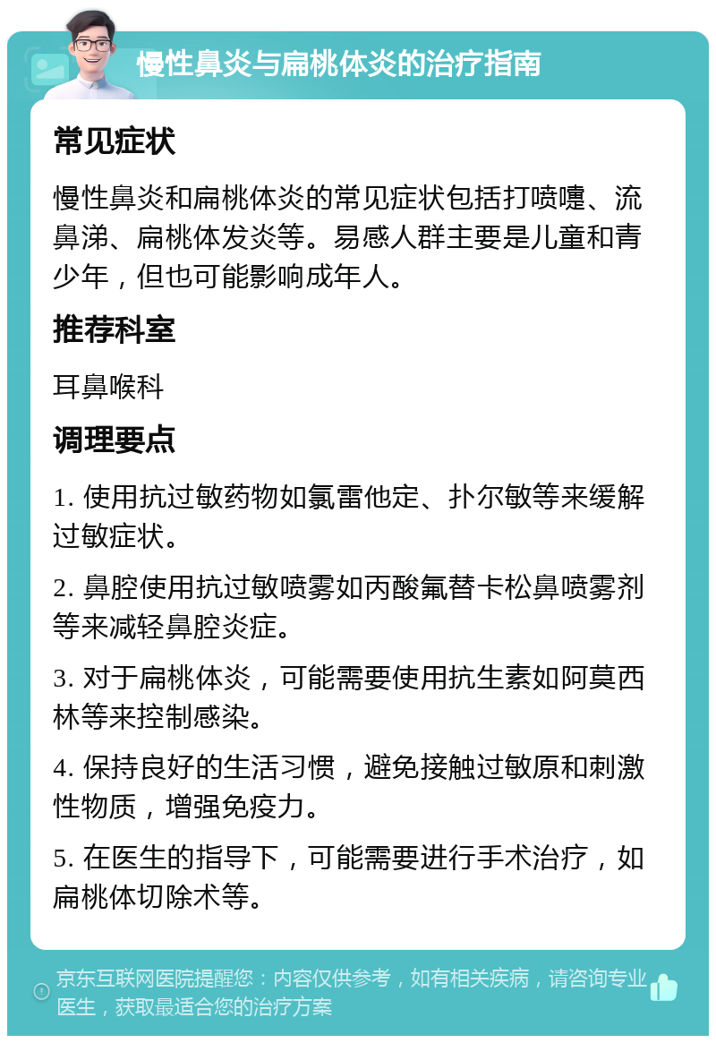 慢性鼻炎与扁桃体炎的治疗指南 常见症状 慢性鼻炎和扁桃体炎的常见症状包括打喷嚏、流鼻涕、扁桃体发炎等。易感人群主要是儿童和青少年，但也可能影响成年人。 推荐科室 耳鼻喉科 调理要点 1. 使用抗过敏药物如氯雷他定、扑尔敏等来缓解过敏症状。 2. 鼻腔使用抗过敏喷雾如丙酸氟替卡松鼻喷雾剂等来减轻鼻腔炎症。 3. 对于扁桃体炎，可能需要使用抗生素如阿莫西林等来控制感染。 4. 保持良好的生活习惯，避免接触过敏原和刺激性物质，增强免疫力。 5. 在医生的指导下，可能需要进行手术治疗，如扁桃体切除术等。