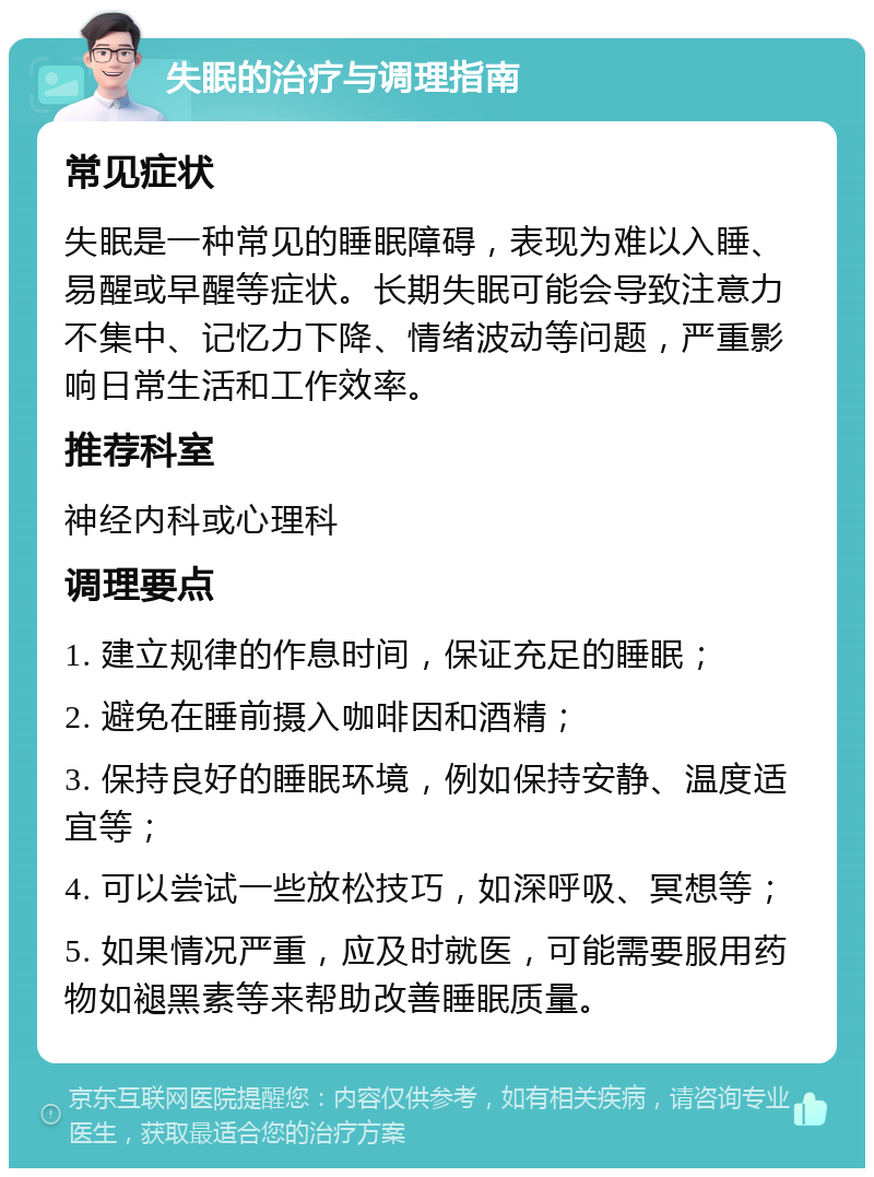 失眠的治疗与调理指南 常见症状 失眠是一种常见的睡眠障碍，表现为难以入睡、易醒或早醒等症状。长期失眠可能会导致注意力不集中、记忆力下降、情绪波动等问题，严重影响日常生活和工作效率。 推荐科室 神经内科或心理科 调理要点 1. 建立规律的作息时间，保证充足的睡眠； 2. 避免在睡前摄入咖啡因和酒精； 3. 保持良好的睡眠环境，例如保持安静、温度适宜等； 4. 可以尝试一些放松技巧，如深呼吸、冥想等； 5. 如果情况严重，应及时就医，可能需要服用药物如褪黑素等来帮助改善睡眠质量。