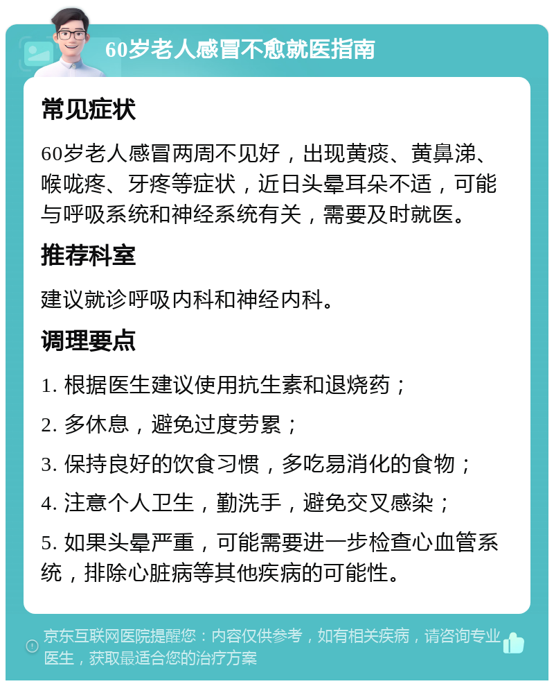 60岁老人感冒不愈就医指南 常见症状 60岁老人感冒两周不见好，出现黄痰、黄鼻涕、喉咙疼、牙疼等症状，近日头晕耳朵不适，可能与呼吸系统和神经系统有关，需要及时就医。 推荐科室 建议就诊呼吸内科和神经内科。 调理要点 1. 根据医生建议使用抗生素和退烧药； 2. 多休息，避免过度劳累； 3. 保持良好的饮食习惯，多吃易消化的食物； 4. 注意个人卫生，勤洗手，避免交叉感染； 5. 如果头晕严重，可能需要进一步检查心血管系统，排除心脏病等其他疾病的可能性。