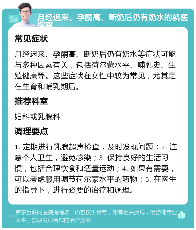 月经迟来、孕酮高、断奶后仍有奶水的就医指南 常见症状 月经迟来、孕酮高、断奶后仍有奶水等症状可能与多种因素有关，包括荷尔蒙水平、哺乳史、生殖健康等。这些症状在女性中较为常见，尤其是在生育和哺乳期后。 推荐科室 妇科或乳腺科 调理要点 1. 定期进行乳腺超声检查，及时发现问题；2. 注意个人卫生，避免感染；3. 保持良好的生活习惯，包括合理饮食和适量运动；4. 如果有需要，可以考虑服用调节荷尔蒙水平的药物；5. 在医生的指导下，进行必要的治疗和调理。