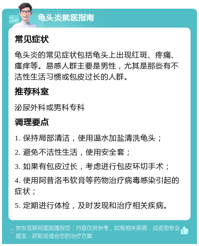 龟头炎就医指南 常见症状 龟头炎的常见症状包括龟头上出现红斑、疼痛、瘙痒等。易感人群主要是男性，尤其是那些有不洁性生活习惯或包皮过长的人群。 推荐科室 泌尿外科或男科专科 调理要点 1. 保持局部清洁，使用温水加盐清洗龟头； 2. 避免不洁性生活，使用安全套； 3. 如果有包皮过长，考虑进行包皮环切手术； 4. 使用阿昔洛韦软膏等药物治疗病毒感染引起的症状； 5. 定期进行体检，及时发现和治疗相关疾病。