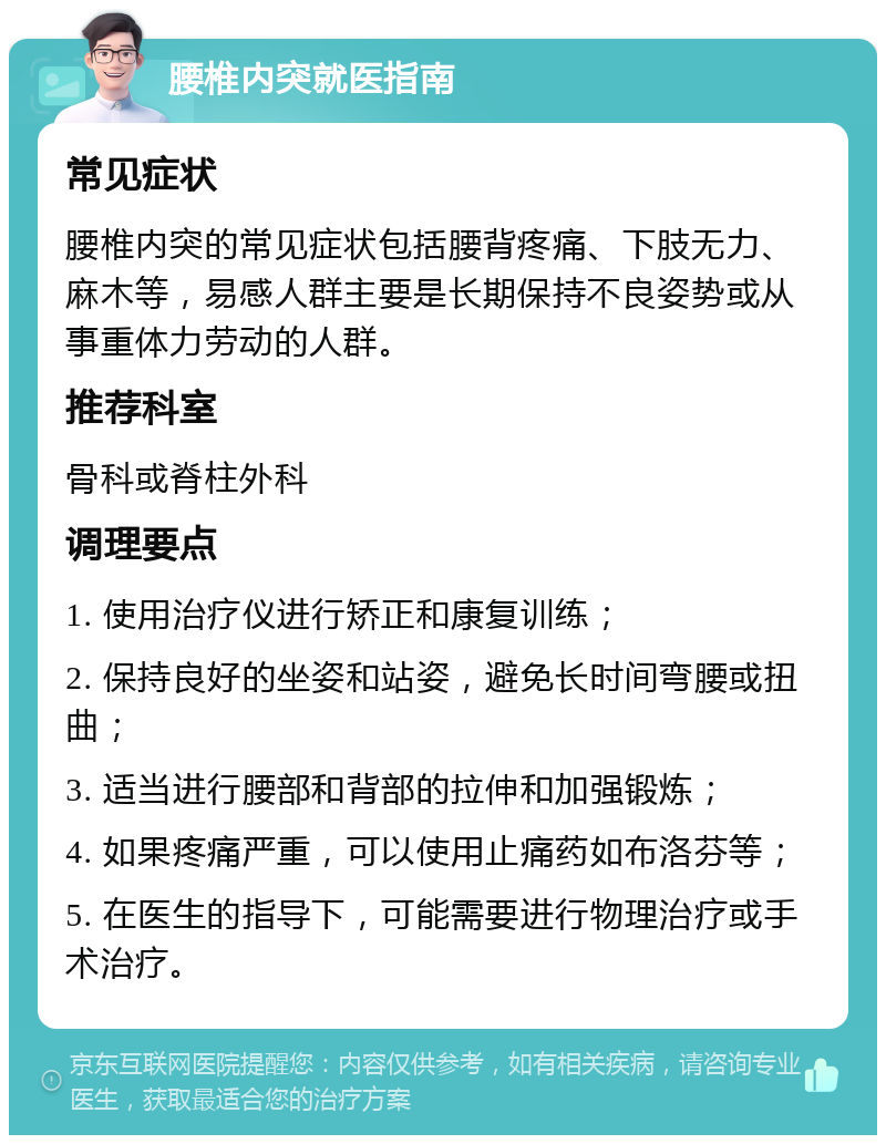 腰椎内突就医指南 常见症状 腰椎内突的常见症状包括腰背疼痛、下肢无力、麻木等，易感人群主要是长期保持不良姿势或从事重体力劳动的人群。 推荐科室 骨科或脊柱外科 调理要点 1. 使用治疗仪进行矫正和康复训练； 2. 保持良好的坐姿和站姿，避免长时间弯腰或扭曲； 3. 适当进行腰部和背部的拉伸和加强锻炼； 4. 如果疼痛严重，可以使用止痛药如布洛芬等； 5. 在医生的指导下，可能需要进行物理治疗或手术治疗。