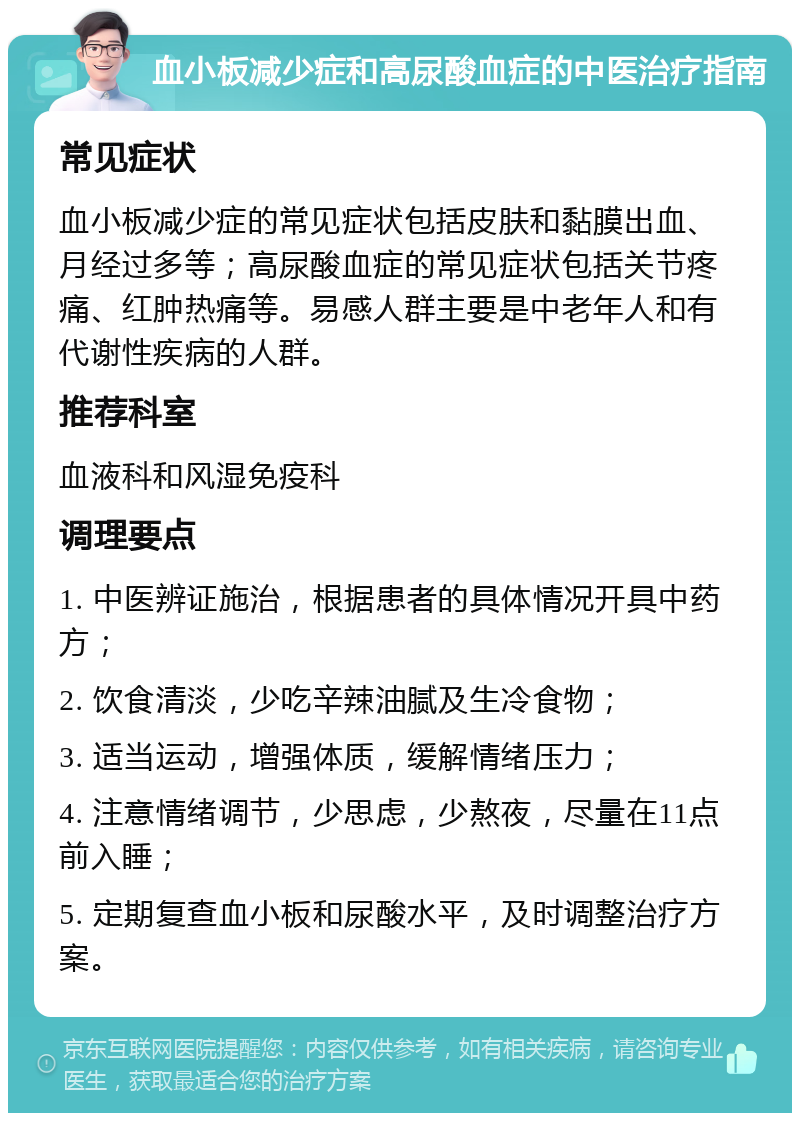 血小板减少症和高尿酸血症的中医治疗指南 常见症状 血小板减少症的常见症状包括皮肤和黏膜出血、月经过多等；高尿酸血症的常见症状包括关节疼痛、红肿热痛等。易感人群主要是中老年人和有代谢性疾病的人群。 推荐科室 血液科和风湿免疫科 调理要点 1. 中医辨证施治，根据患者的具体情况开具中药方； 2. 饮食清淡，少吃辛辣油腻及生冷食物； 3. 适当运动，增强体质，缓解情绪压力； 4. 注意情绪调节，少思虑，少熬夜，尽量在11点前入睡； 5. 定期复查血小板和尿酸水平，及时调整治疗方案。