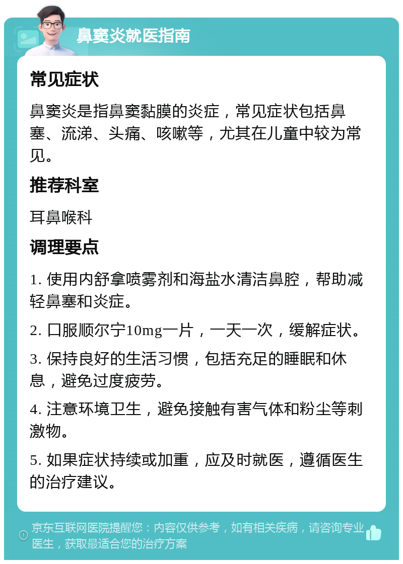 鼻窦炎就医指南 常见症状 鼻窦炎是指鼻窦黏膜的炎症，常见症状包括鼻塞、流涕、头痛、咳嗽等，尤其在儿童中较为常见。 推荐科室 耳鼻喉科 调理要点 1. 使用内舒拿喷雾剂和海盐水清洁鼻腔，帮助减轻鼻塞和炎症。 2. 口服顺尔宁10mg一片，一天一次，缓解症状。 3. 保持良好的生活习惯，包括充足的睡眠和休息，避免过度疲劳。 4. 注意环境卫生，避免接触有害气体和粉尘等刺激物。 5. 如果症状持续或加重，应及时就医，遵循医生的治疗建议。