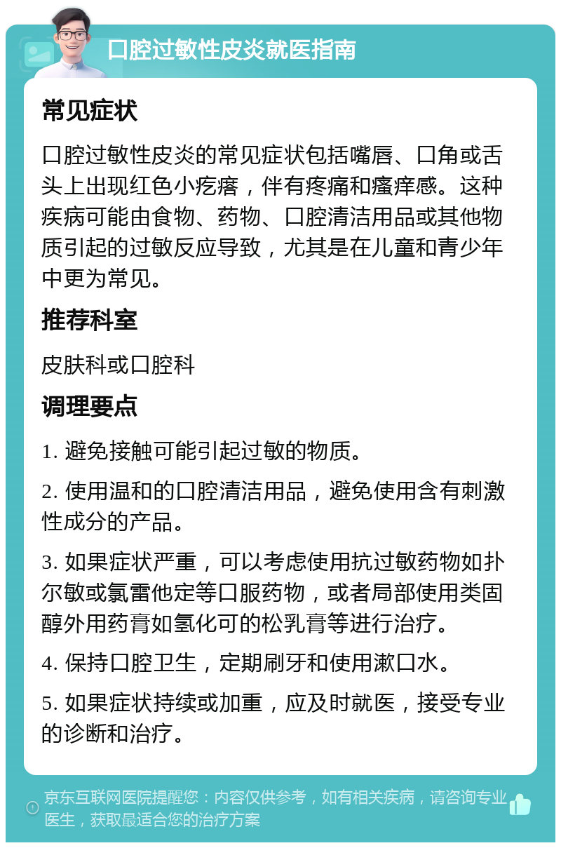 口腔过敏性皮炎就医指南 常见症状 口腔过敏性皮炎的常见症状包括嘴唇、口角或舌头上出现红色小疙瘩，伴有疼痛和瘙痒感。这种疾病可能由食物、药物、口腔清洁用品或其他物质引起的过敏反应导致，尤其是在儿童和青少年中更为常见。 推荐科室 皮肤科或口腔科 调理要点 1. 避免接触可能引起过敏的物质。 2. 使用温和的口腔清洁用品，避免使用含有刺激性成分的产品。 3. 如果症状严重，可以考虑使用抗过敏药物如扑尔敏或氯雷他定等口服药物，或者局部使用类固醇外用药膏如氢化可的松乳膏等进行治疗。 4. 保持口腔卫生，定期刷牙和使用漱口水。 5. 如果症状持续或加重，应及时就医，接受专业的诊断和治疗。