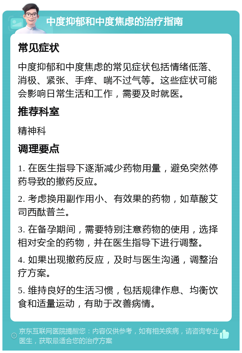 中度抑郁和中度焦虑的治疗指南 常见症状 中度抑郁和中度焦虑的常见症状包括情绪低落、消极、紧张、手痒、喘不过气等。这些症状可能会影响日常生活和工作，需要及时就医。 推荐科室 精神科 调理要点 1. 在医生指导下逐渐减少药物用量，避免突然停药导致的撤药反应。 2. 考虑换用副作用小、有效果的药物，如草酸艾司西酞普兰。 3. 在备孕期间，需要特别注意药物的使用，选择相对安全的药物，并在医生指导下进行调整。 4. 如果出现撤药反应，及时与医生沟通，调整治疗方案。 5. 维持良好的生活习惯，包括规律作息、均衡饮食和适量运动，有助于改善病情。