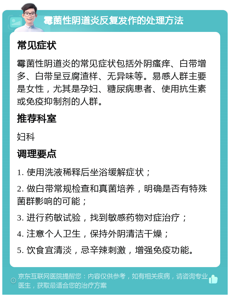 霉菌性阴道炎反复发作的处理方法 常见症状 霉菌性阴道炎的常见症状包括外阴瘙痒、白带增多、白带呈豆腐渣样、无异味等。易感人群主要是女性，尤其是孕妇、糖尿病患者、使用抗生素或免疫抑制剂的人群。 推荐科室 妇科 调理要点 1. 使用洗液稀释后坐浴缓解症状； 2. 做白带常规检查和真菌培养，明确是否有特殊菌群影响的可能； 3. 进行药敏试验，找到敏感药物对症治疗； 4. 注意个人卫生，保持外阴清洁干燥； 5. 饮食宜清淡，忌辛辣刺激，增强免疫功能。