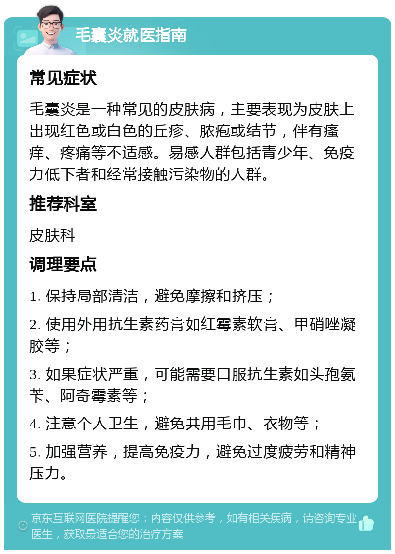 毛囊炎就医指南 常见症状 毛囊炎是一种常见的皮肤病，主要表现为皮肤上出现红色或白色的丘疹、脓疱或结节，伴有瘙痒、疼痛等不适感。易感人群包括青少年、免疫力低下者和经常接触污染物的人群。 推荐科室 皮肤科 调理要点 1. 保持局部清洁，避免摩擦和挤压； 2. 使用外用抗生素药膏如红霉素软膏、甲硝唑凝胶等； 3. 如果症状严重，可能需要口服抗生素如头孢氨苄、阿奇霉素等； 4. 注意个人卫生，避免共用毛巾、衣物等； 5. 加强营养，提高免疫力，避免过度疲劳和精神压力。