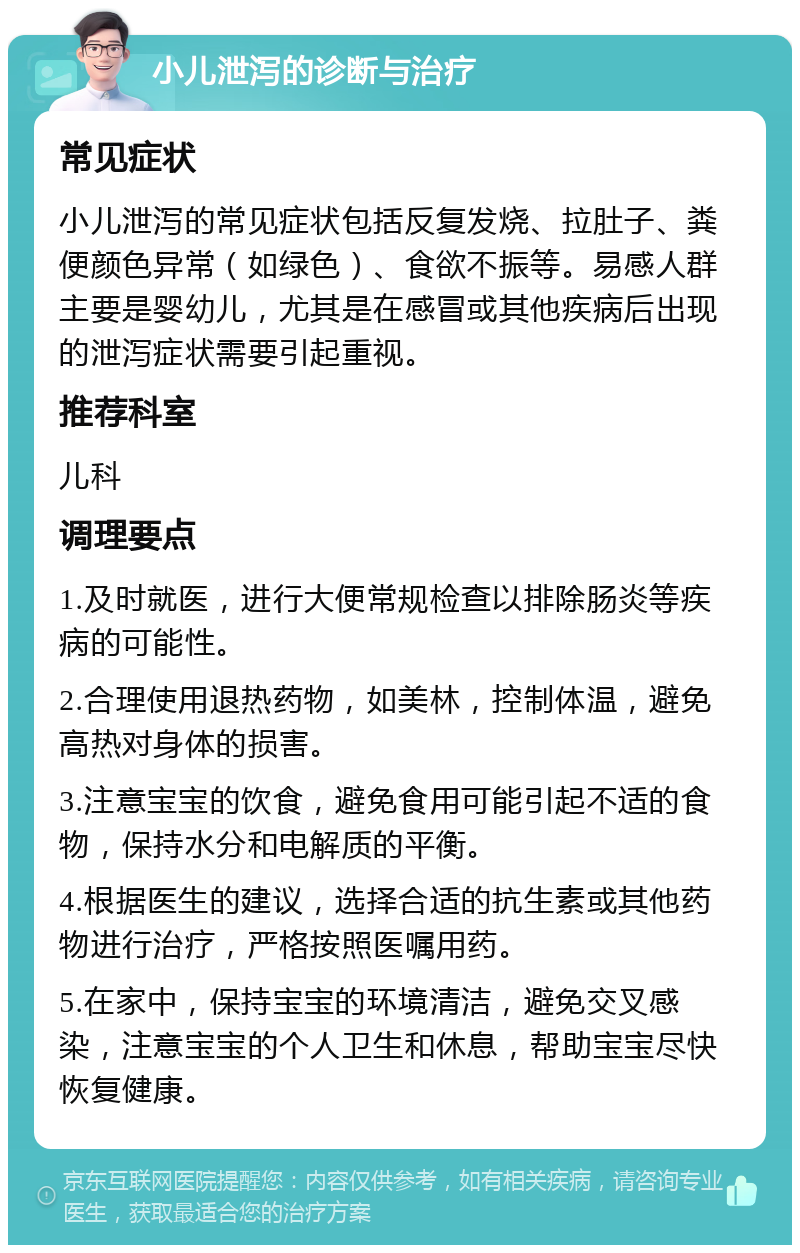 小儿泄泻的诊断与治疗 常见症状 小儿泄泻的常见症状包括反复发烧、拉肚子、粪便颜色异常（如绿色）、食欲不振等。易感人群主要是婴幼儿，尤其是在感冒或其他疾病后出现的泄泻症状需要引起重视。 推荐科室 儿科 调理要点 1.及时就医，进行大便常规检查以排除肠炎等疾病的可能性。 2.合理使用退热药物，如美林，控制体温，避免高热对身体的损害。 3.注意宝宝的饮食，避免食用可能引起不适的食物，保持水分和电解质的平衡。 4.根据医生的建议，选择合适的抗生素或其他药物进行治疗，严格按照医嘱用药。 5.在家中，保持宝宝的环境清洁，避免交叉感染，注意宝宝的个人卫生和休息，帮助宝宝尽快恢复健康。