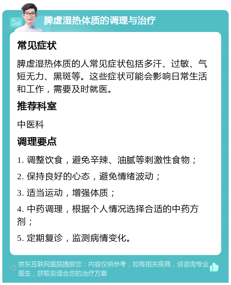 脾虚湿热体质的调理与治疗 常见症状 脾虚湿热体质的人常见症状包括多汗、过敏、气短无力、黑斑等。这些症状可能会影响日常生活和工作，需要及时就医。 推荐科室 中医科 调理要点 1. 调整饮食，避免辛辣、油腻等刺激性食物； 2. 保持良好的心态，避免情绪波动； 3. 适当运动，增强体质； 4. 中药调理，根据个人情况选择合适的中药方剂； 5. 定期复诊，监测病情变化。