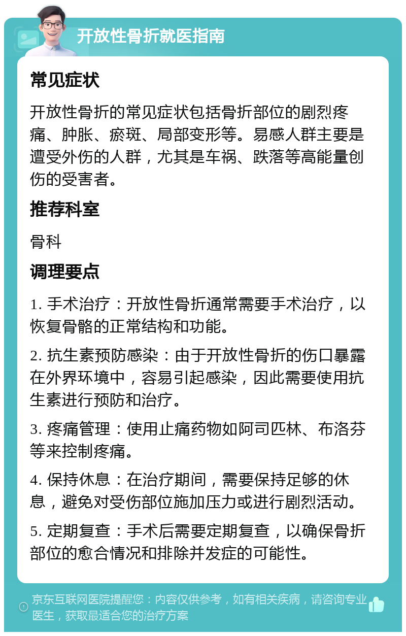 开放性骨折就医指南 常见症状 开放性骨折的常见症状包括骨折部位的剧烈疼痛、肿胀、瘀斑、局部变形等。易感人群主要是遭受外伤的人群，尤其是车祸、跌落等高能量创伤的受害者。 推荐科室 骨科 调理要点 1. 手术治疗：开放性骨折通常需要手术治疗，以恢复骨骼的正常结构和功能。 2. 抗生素预防感染：由于开放性骨折的伤口暴露在外界环境中，容易引起感染，因此需要使用抗生素进行预防和治疗。 3. 疼痛管理：使用止痛药物如阿司匹林、布洛芬等来控制疼痛。 4. 保持休息：在治疗期间，需要保持足够的休息，避免对受伤部位施加压力或进行剧烈活动。 5. 定期复查：手术后需要定期复查，以确保骨折部位的愈合情况和排除并发症的可能性。