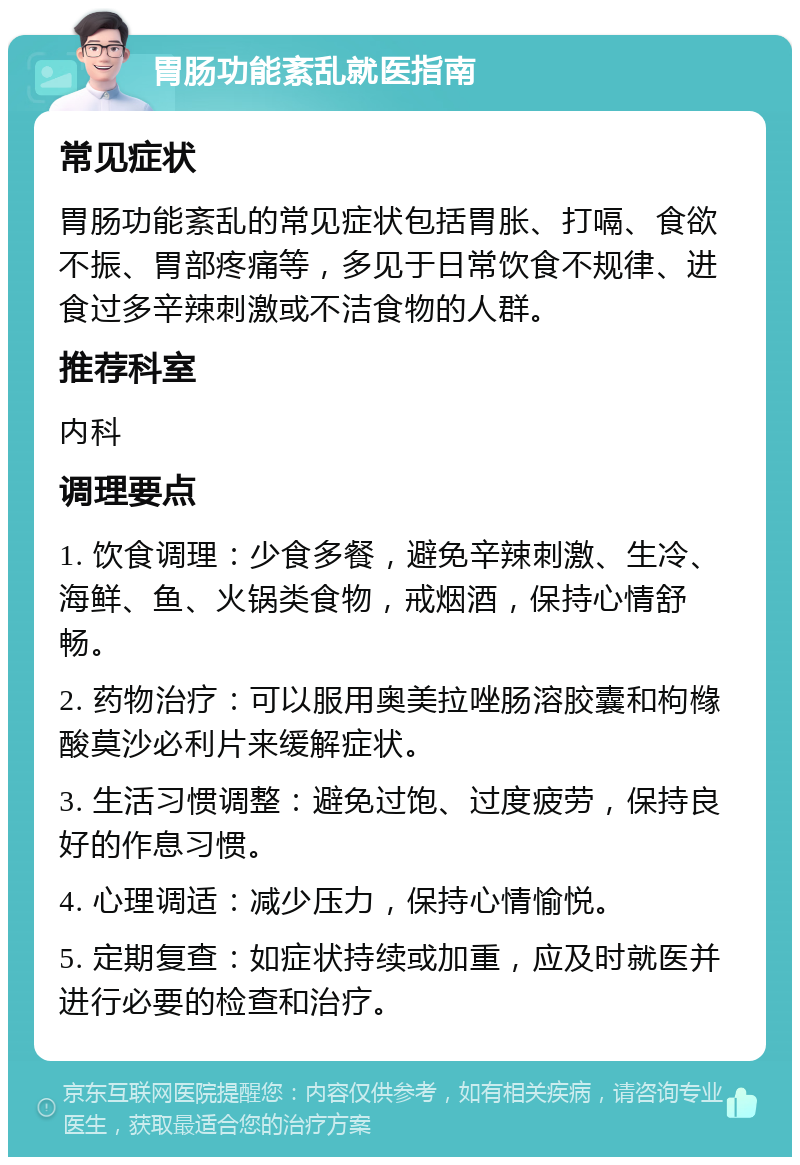 胃肠功能紊乱就医指南 常见症状 胃肠功能紊乱的常见症状包括胃胀、打嗝、食欲不振、胃部疼痛等，多见于日常饮食不规律、进食过多辛辣刺激或不洁食物的人群。 推荐科室 内科 调理要点 1. 饮食调理：少食多餐，避免辛辣刺激、生冷、海鲜、鱼、火锅类食物，戒烟酒，保持心情舒畅。 2. 药物治疗：可以服用奥美拉唑肠溶胶囊和枸橼酸莫沙必利片来缓解症状。 3. 生活习惯调整：避免过饱、过度疲劳，保持良好的作息习惯。 4. 心理调适：减少压力，保持心情愉悦。 5. 定期复查：如症状持续或加重，应及时就医并进行必要的检查和治疗。