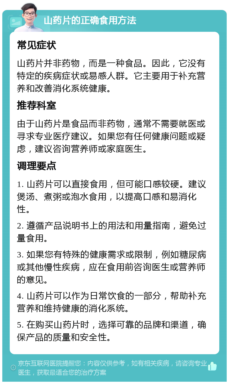 山药片的正确食用方法 常见症状 山药片并非药物，而是一种食品。因此，它没有特定的疾病症状或易感人群。它主要用于补充营养和改善消化系统健康。 推荐科室 由于山药片是食品而非药物，通常不需要就医或寻求专业医疗建议。如果您有任何健康问题或疑虑，建议咨询营养师或家庭医生。 调理要点 1. 山药片可以直接食用，但可能口感较硬。建议煲汤、煮粥或泡水食用，以提高口感和易消化性。 2. 遵循产品说明书上的用法和用量指南，避免过量食用。 3. 如果您有特殊的健康需求或限制，例如糖尿病或其他慢性疾病，应在食用前咨询医生或营养师的意见。 4. 山药片可以作为日常饮食的一部分，帮助补充营养和维持健康的消化系统。 5. 在购买山药片时，选择可靠的品牌和渠道，确保产品的质量和安全性。