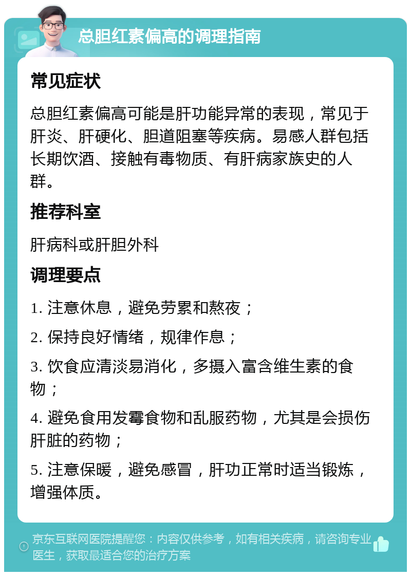 总胆红素偏高的调理指南 常见症状 总胆红素偏高可能是肝功能异常的表现，常见于肝炎、肝硬化、胆道阻塞等疾病。易感人群包括长期饮酒、接触有毒物质、有肝病家族史的人群。 推荐科室 肝病科或肝胆外科 调理要点 1. 注意休息，避免劳累和熬夜； 2. 保持良好情绪，规律作息； 3. 饮食应清淡易消化，多摄入富含维生素的食物； 4. 避免食用发霉食物和乱服药物，尤其是会损伤肝脏的药物； 5. 注意保暖，避免感冒，肝功正常时适当锻炼，增强体质。