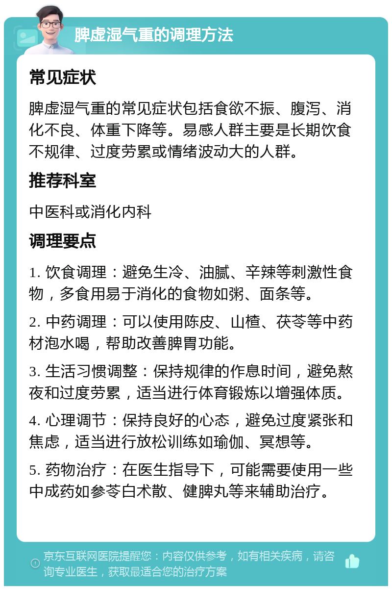 脾虚湿气重的调理方法 常见症状 脾虚湿气重的常见症状包括食欲不振、腹泻、消化不良、体重下降等。易感人群主要是长期饮食不规律、过度劳累或情绪波动大的人群。 推荐科室 中医科或消化内科 调理要点 1. 饮食调理：避免生冷、油腻、辛辣等刺激性食物，多食用易于消化的食物如粥、面条等。 2. 中药调理：可以使用陈皮、山楂、茯苓等中药材泡水喝，帮助改善脾胃功能。 3. 生活习惯调整：保持规律的作息时间，避免熬夜和过度劳累，适当进行体育锻炼以增强体质。 4. 心理调节：保持良好的心态，避免过度紧张和焦虑，适当进行放松训练如瑜伽、冥想等。 5. 药物治疗：在医生指导下，可能需要使用一些中成药如参苓白术散、健脾丸等来辅助治疗。