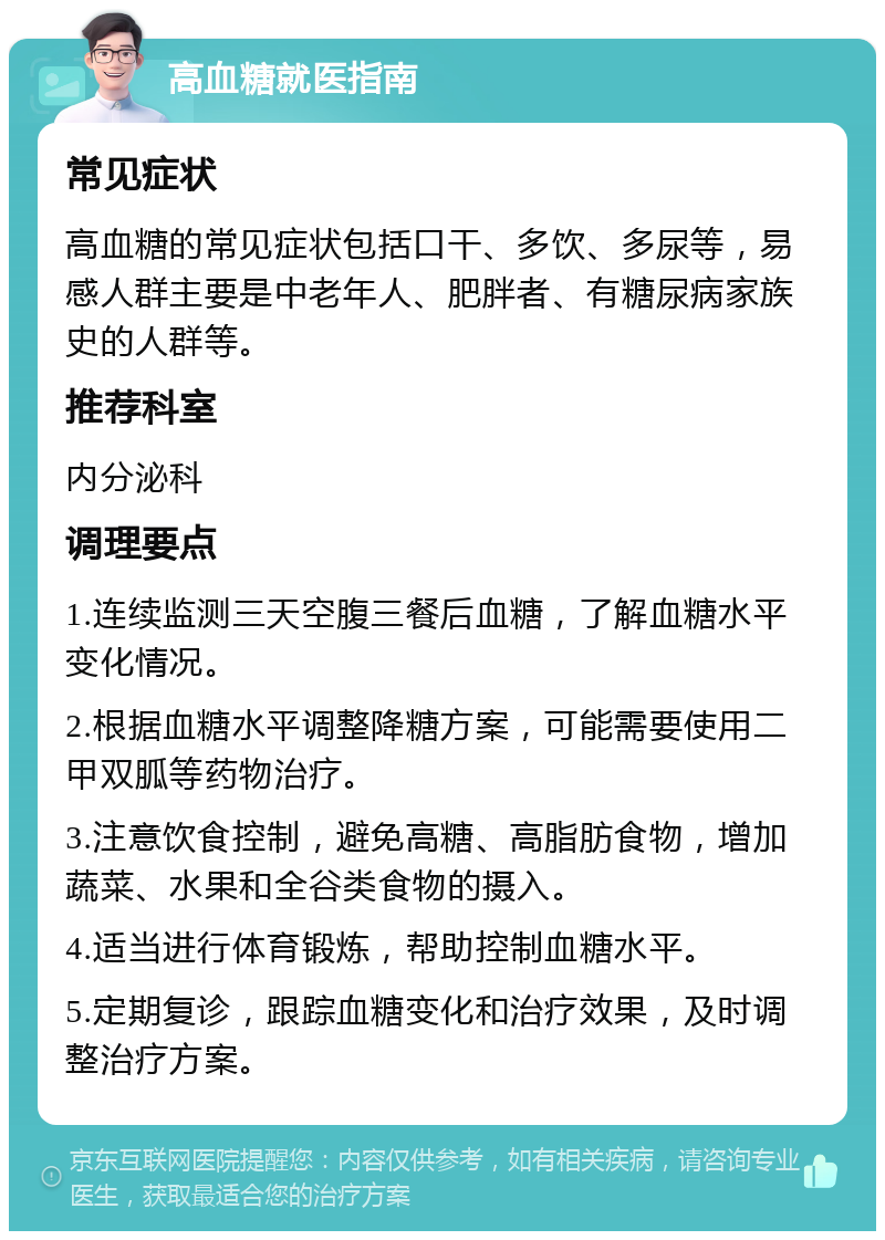 高血糖就医指南 常见症状 高血糖的常见症状包括口干、多饮、多尿等，易感人群主要是中老年人、肥胖者、有糖尿病家族史的人群等。 推荐科室 内分泌科 调理要点 1.连续监测三天空腹三餐后血糖，了解血糖水平变化情况。 2.根据血糖水平调整降糖方案，可能需要使用二甲双胍等药物治疗。 3.注意饮食控制，避免高糖、高脂肪食物，增加蔬菜、水果和全谷类食物的摄入。 4.适当进行体育锻炼，帮助控制血糖水平。 5.定期复诊，跟踪血糖变化和治疗效果，及时调整治疗方案。