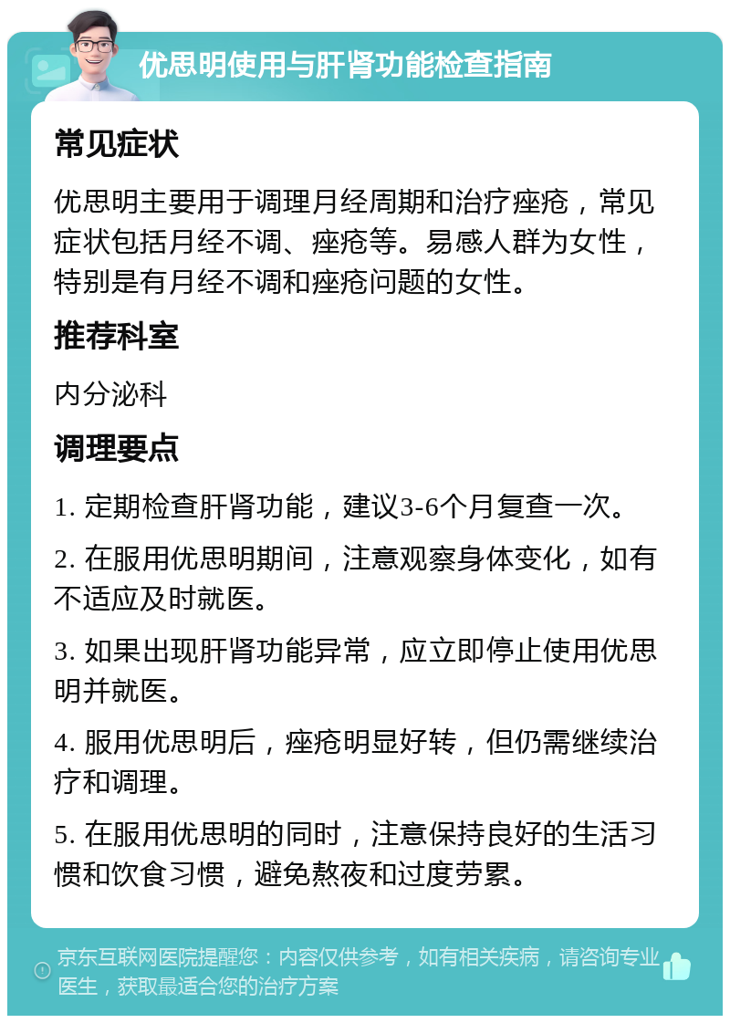 优思明使用与肝肾功能检查指南 常见症状 优思明主要用于调理月经周期和治疗痤疮，常见症状包括月经不调、痤疮等。易感人群为女性，特别是有月经不调和痤疮问题的女性。 推荐科室 内分泌科 调理要点 1. 定期检查肝肾功能，建议3-6个月复查一次。 2. 在服用优思明期间，注意观察身体变化，如有不适应及时就医。 3. 如果出现肝肾功能异常，应立即停止使用优思明并就医。 4. 服用优思明后，痤疮明显好转，但仍需继续治疗和调理。 5. 在服用优思明的同时，注意保持良好的生活习惯和饮食习惯，避免熬夜和过度劳累。