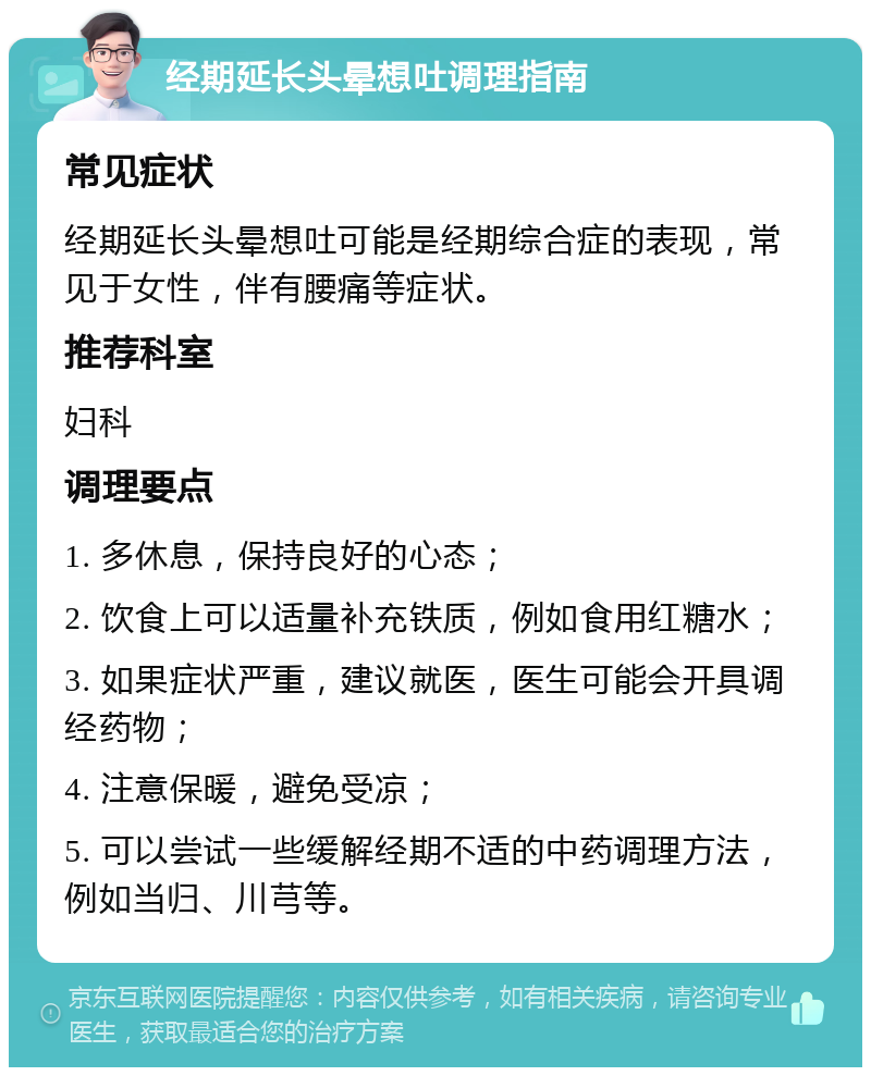 经期延长头晕想吐调理指南 常见症状 经期延长头晕想吐可能是经期综合症的表现，常见于女性，伴有腰痛等症状。 推荐科室 妇科 调理要点 1. 多休息，保持良好的心态； 2. 饮食上可以适量补充铁质，例如食用红糖水； 3. 如果症状严重，建议就医，医生可能会开具调经药物； 4. 注意保暖，避免受凉； 5. 可以尝试一些缓解经期不适的中药调理方法，例如当归、川芎等。