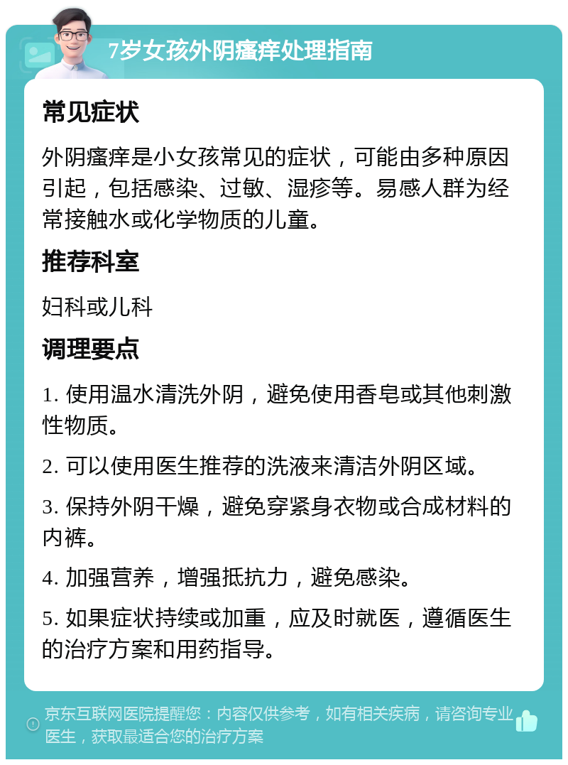 7岁女孩外阴瘙痒处理指南 常见症状 外阴瘙痒是小女孩常见的症状，可能由多种原因引起，包括感染、过敏、湿疹等。易感人群为经常接触水或化学物质的儿童。 推荐科室 妇科或儿科 调理要点 1. 使用温水清洗外阴，避免使用香皂或其他刺激性物质。 2. 可以使用医生推荐的洗液来清洁外阴区域。 3. 保持外阴干燥，避免穿紧身衣物或合成材料的内裤。 4. 加强营养，增强抵抗力，避免感染。 5. 如果症状持续或加重，应及时就医，遵循医生的治疗方案和用药指导。