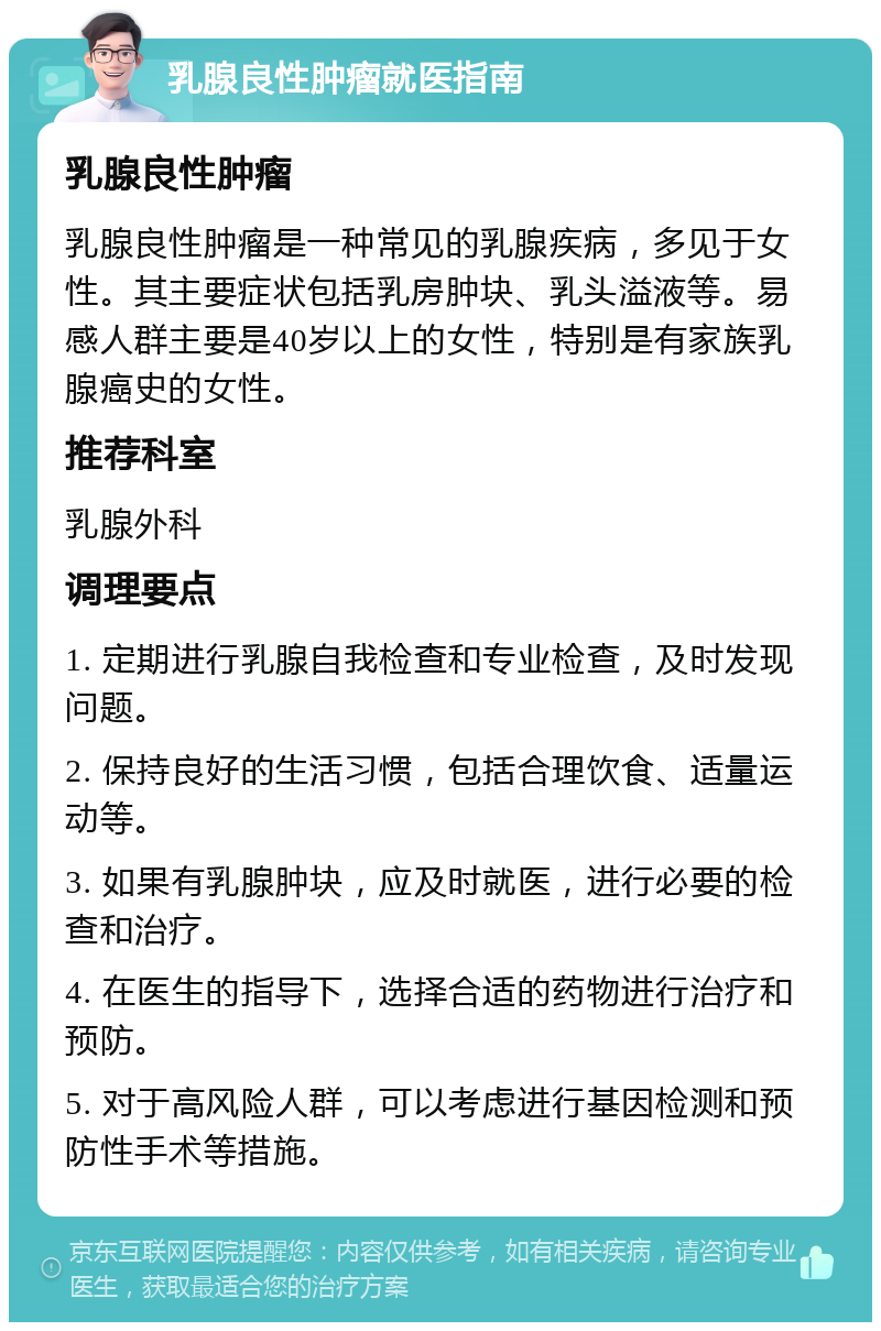 乳腺良性肿瘤就医指南 乳腺良性肿瘤 乳腺良性肿瘤是一种常见的乳腺疾病，多见于女性。其主要症状包括乳房肿块、乳头溢液等。易感人群主要是40岁以上的女性，特别是有家族乳腺癌史的女性。 推荐科室 乳腺外科 调理要点 1. 定期进行乳腺自我检查和专业检查，及时发现问题。 2. 保持良好的生活习惯，包括合理饮食、适量运动等。 3. 如果有乳腺肿块，应及时就医，进行必要的检查和治疗。 4. 在医生的指导下，选择合适的药物进行治疗和预防。 5. 对于高风险人群，可以考虑进行基因检测和预防性手术等措施。