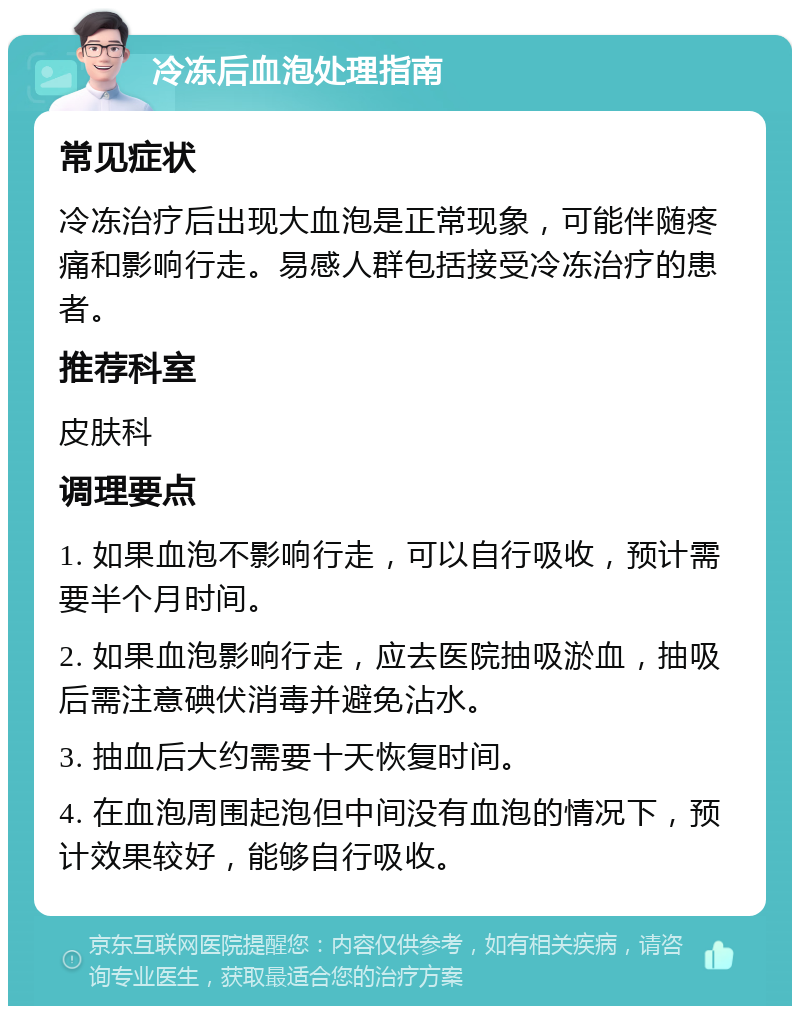 冷冻后血泡处理指南 常见症状 冷冻治疗后出现大血泡是正常现象，可能伴随疼痛和影响行走。易感人群包括接受冷冻治疗的患者。 推荐科室 皮肤科 调理要点 1. 如果血泡不影响行走，可以自行吸收，预计需要半个月时间。 2. 如果血泡影响行走，应去医院抽吸淤血，抽吸后需注意碘伏消毒并避免沾水。 3. 抽血后大约需要十天恢复时间。 4. 在血泡周围起泡但中间没有血泡的情况下，预计效果较好，能够自行吸收。