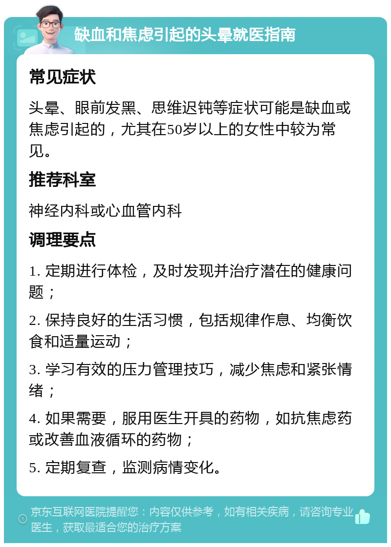 缺血和焦虑引起的头晕就医指南 常见症状 头晕、眼前发黑、思维迟钝等症状可能是缺血或焦虑引起的，尤其在50岁以上的女性中较为常见。 推荐科室 神经内科或心血管内科 调理要点 1. 定期进行体检，及时发现并治疗潜在的健康问题； 2. 保持良好的生活习惯，包括规律作息、均衡饮食和适量运动； 3. 学习有效的压力管理技巧，减少焦虑和紧张情绪； 4. 如果需要，服用医生开具的药物，如抗焦虑药或改善血液循环的药物； 5. 定期复查，监测病情变化。