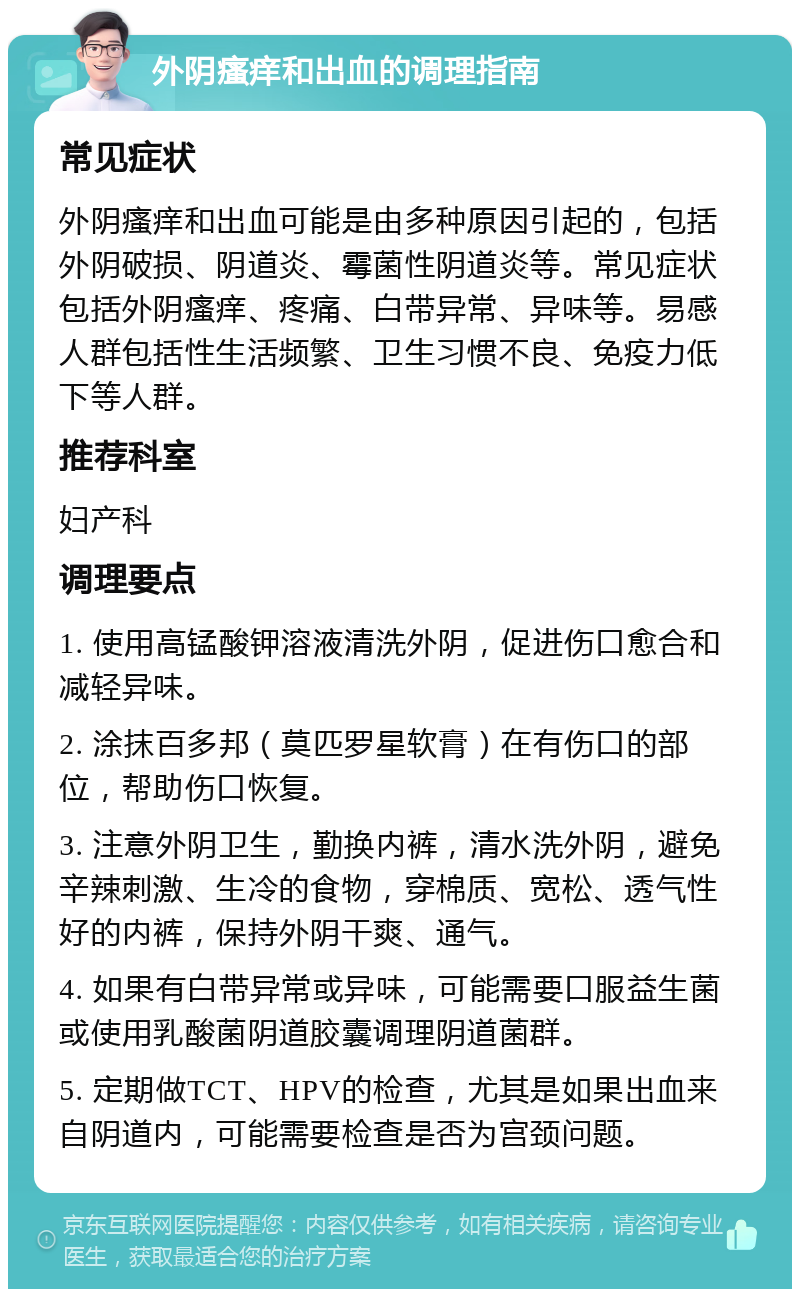 外阴瘙痒和出血的调理指南 常见症状 外阴瘙痒和出血可能是由多种原因引起的，包括外阴破损、阴道炎、霉菌性阴道炎等。常见症状包括外阴瘙痒、疼痛、白带异常、异味等。易感人群包括性生活频繁、卫生习惯不良、免疫力低下等人群。 推荐科室 妇产科 调理要点 1. 使用高锰酸钾溶液清洗外阴，促进伤口愈合和减轻异味。 2. 涂抹百多邦（莫匹罗星软膏）在有伤口的部位，帮助伤口恢复。 3. 注意外阴卫生，勤换内裤，清水洗外阴，避免辛辣刺激、生冷的食物，穿棉质、宽松、透气性好的内裤，保持外阴干爽、通气。 4. 如果有白带异常或异味，可能需要口服益生菌或使用乳酸菌阴道胶囊调理阴道菌群。 5. 定期做TCT、HPV的检查，尤其是如果出血来自阴道内，可能需要检查是否为宫颈问题。