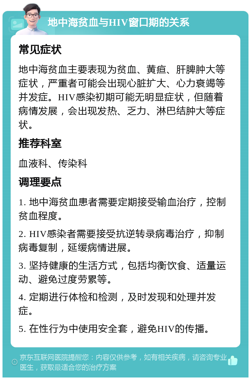 地中海贫血与HIV窗口期的关系 常见症状 地中海贫血主要表现为贫血、黄疸、肝脾肿大等症状，严重者可能会出现心脏扩大、心力衰竭等并发症。HIV感染初期可能无明显症状，但随着病情发展，会出现发热、乏力、淋巴结肿大等症状。 推荐科室 血液科、传染科 调理要点 1. 地中海贫血患者需要定期接受输血治疗，控制贫血程度。 2. HIV感染者需要接受抗逆转录病毒治疗，抑制病毒复制，延缓病情进展。 3. 坚持健康的生活方式，包括均衡饮食、适量运动、避免过度劳累等。 4. 定期进行体检和检测，及时发现和处理并发症。 5. 在性行为中使用安全套，避免HIV的传播。