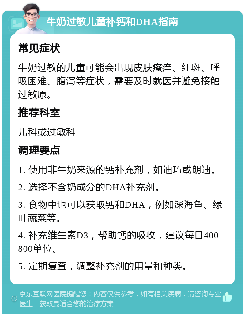 牛奶过敏儿童补钙和DHA指南 常见症状 牛奶过敏的儿童可能会出现皮肤瘙痒、红斑、呼吸困难、腹泻等症状，需要及时就医并避免接触过敏原。 推荐科室 儿科或过敏科 调理要点 1. 使用非牛奶来源的钙补充剂，如迪巧或朗迪。 2. 选择不含奶成分的DHA补充剂。 3. 食物中也可以获取钙和DHA，例如深海鱼、绿叶蔬菜等。 4. 补充维生素D3，帮助钙的吸收，建议每日400-800单位。 5. 定期复查，调整补充剂的用量和种类。