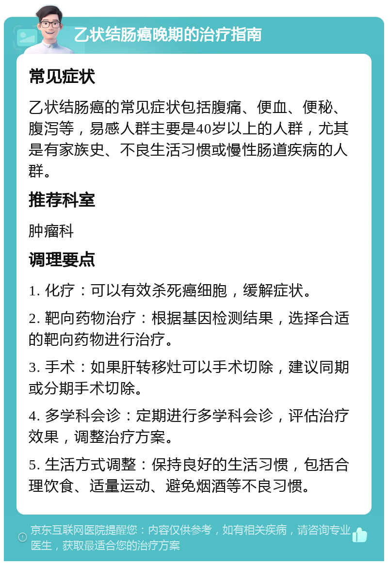 乙状结肠癌晚期的治疗指南 常见症状 乙状结肠癌的常见症状包括腹痛、便血、便秘、腹泻等，易感人群主要是40岁以上的人群，尤其是有家族史、不良生活习惯或慢性肠道疾病的人群。 推荐科室 肿瘤科 调理要点 1. 化疗：可以有效杀死癌细胞，缓解症状。 2. 靶向药物治疗：根据基因检测结果，选择合适的靶向药物进行治疗。 3. 手术：如果肝转移灶可以手术切除，建议同期或分期手术切除。 4. 多学科会诊：定期进行多学科会诊，评估治疗效果，调整治疗方案。 5. 生活方式调整：保持良好的生活习惯，包括合理饮食、适量运动、避免烟酒等不良习惯。