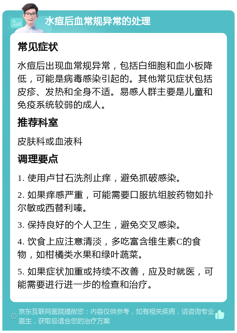 水痘后血常规异常的处理 常见症状 水痘后出现血常规异常，包括白细胞和血小板降低，可能是病毒感染引起的。其他常见症状包括皮疹、发热和全身不适。易感人群主要是儿童和免疫系统较弱的成人。 推荐科室 皮肤科或血液科 调理要点 1. 使用卢甘石洗剂止痒，避免抓破感染。 2. 如果痒感严重，可能需要口服抗组胺药物如扑尔敏或西替利嗪。 3. 保持良好的个人卫生，避免交叉感染。 4. 饮食上应注意清淡，多吃富含维生素C的食物，如柑橘类水果和绿叶蔬菜。 5. 如果症状加重或持续不改善，应及时就医，可能需要进行进一步的检查和治疗。