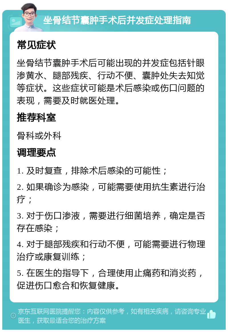 坐骨结节囊肿手术后并发症处理指南 常见症状 坐骨结节囊肿手术后可能出现的并发症包括针眼渗黄水、腿部残疾、行动不便、囊肿处失去知觉等症状。这些症状可能是术后感染或伤口问题的表现，需要及时就医处理。 推荐科室 骨科或外科 调理要点 1. 及时复查，排除术后感染的可能性； 2. 如果确诊为感染，可能需要使用抗生素进行治疗； 3. 对于伤口渗液，需要进行细菌培养，确定是否存在感染； 4. 对于腿部残疾和行动不便，可能需要进行物理治疗或康复训练； 5. 在医生的指导下，合理使用止痛药和消炎药，促进伤口愈合和恢复健康。